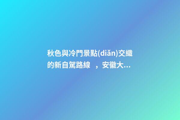 秋色與冷門景點(diǎn)交織的新自駕路線，安徽大別山風(fēng)景道2日游玩攻略